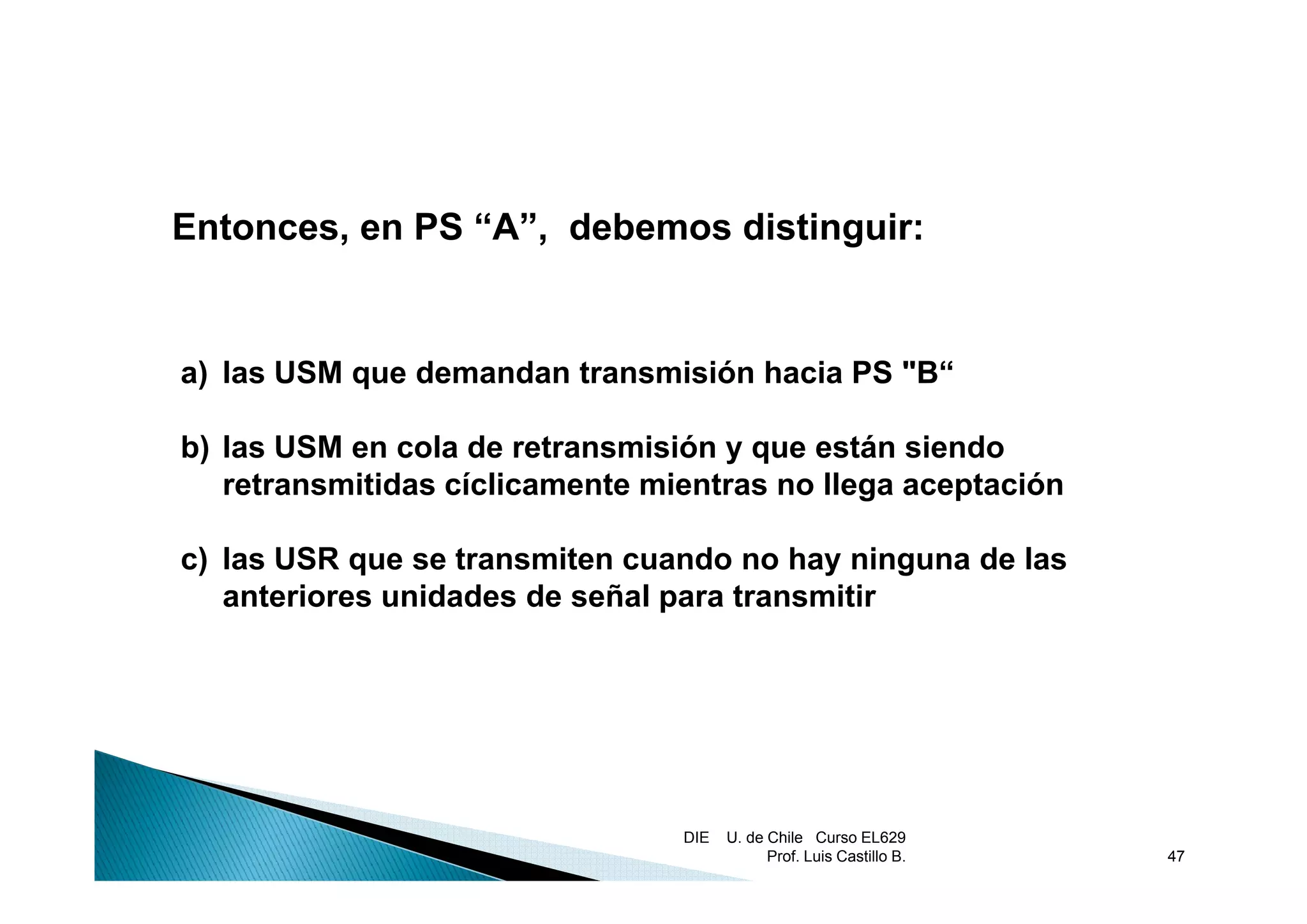 Entonces, en PS “A”, debemos distinguir:


a) las USM que demandan transmisión hacia PS "B“

b) las USM en cola de retransmisión y q están siendo
 )                                    que
   retransmitidas cíclicamente mientras no llega aceptación

c) las USR que se transmiten cuando no hay ninguna de las
   anteriores unidades de señal para transmitir




                                 DIE   U. de Chile Curso EL629
                                             Prof. Luis Castillo B.   47
 