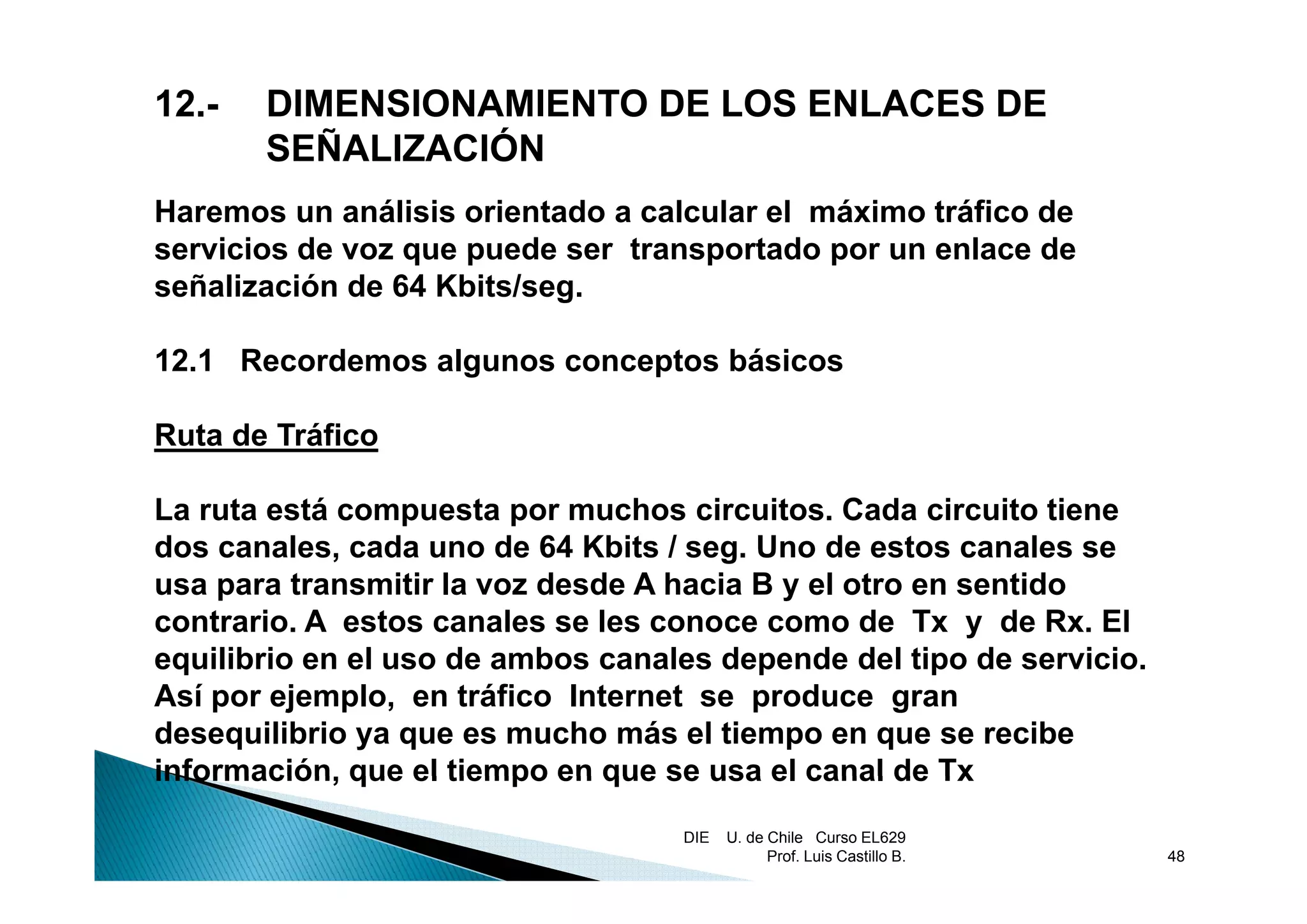 12.-   DIMENSIONAMIENTO DE LOS ENLACES DE
       SEÑALIZACIÓN
Haremos un análisis orientado a calcular el máximo tráfico de
servicios de voz que puede ser transportado por un enlace de
señalización de 64 Kbits/seg.

12.1
12 1 Recordemos algunos conceptos básicos

Ruta de Tráfico

La ruta está compuesta por muchos circuitos. Cada circuito tiene
dos canales, cada uno de 64 Kbits / seg. Uno de estos canales se
usa para transmitir la voz desde A hacia B y el otro en sentido
contrario. A estos canales se les conoce como de Tx y de Rx. El
equilibrio en el uso de ambos canales depende del tipo de servicio.
 q                                       p            p
Así por ejemplo, en tráfico Internet se produce gran
desequilibrio ya que es mucho más el tiempo en que se recibe
información,
información que el tiempo en que se usa el canal de Tx
                                   DIE   U. de Chile Curso EL629
                                               Prof. Luis Castillo B.   48
 