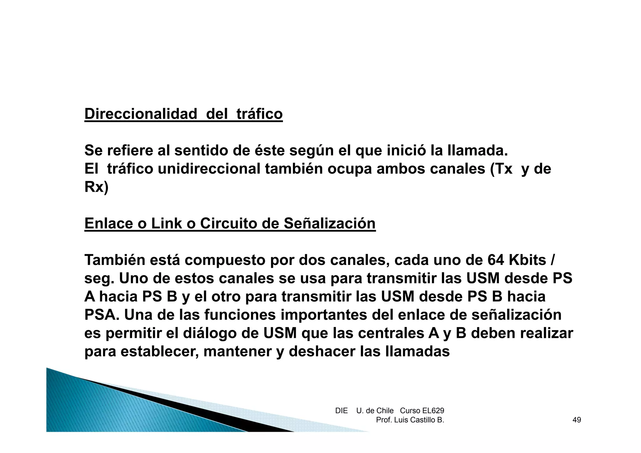 Direccionalidad del tráfico

Se refiere al sentido de éste según el que inició la llamada.
El tráfico unidireccional también ocupa ambos canales (Tx y de
                                       p                  (
Rx)

Enlace o Link o Circuito de Señalización

También está compuesto por dos canales, cada uno de 64 Kbits /
seg.
seg Uno de estos canales se usa para transmitir las USM desde PS
A hacia PS B y el otro para transmitir las USM desde PS B hacia
PSA. Una de las funciones importantes del enlace de señalización
es permitir el diál
        iti l diálogo d USM que l centrales A y B d b realizar
                      de          las      t l       deben     li
para establecer, mantener y deshacer las llamadas


                                  DIE   U. de Chile Curso EL629
                                              Prof. Luis Castillo B.   49
 