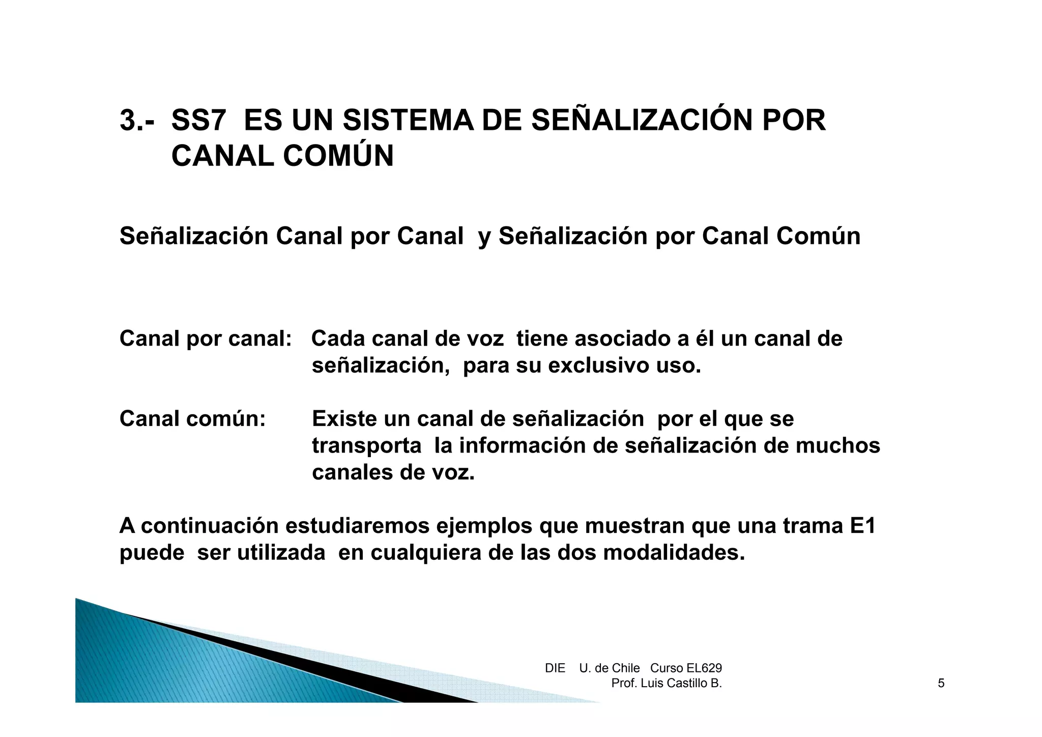 3.-
3 SS7 ES UN SISTEMA DE SEÑALIZACIÓN POR
    CANAL COMÚN

Señalización Canal por Canal y Señalización por Canal Común



Canal por canal: Cada canal de voz tiene asociado a él un canal de
                 señalización,
                 señalización para su exclusivo uso.
                                                uso

Canal común:     Existe un canal de señalización por el que se
                 transporta la información de señalización de muchos
                 canales de voz.

A continuación estudiaremos ejemplos que muestran que una trama E1
                              j p      q            q
puede ser utilizada en cualquiera de las dos modalidades.




                                      DIE   U. de Chile Curso EL629
                                                  Prof. Luis Castillo B.   5
 