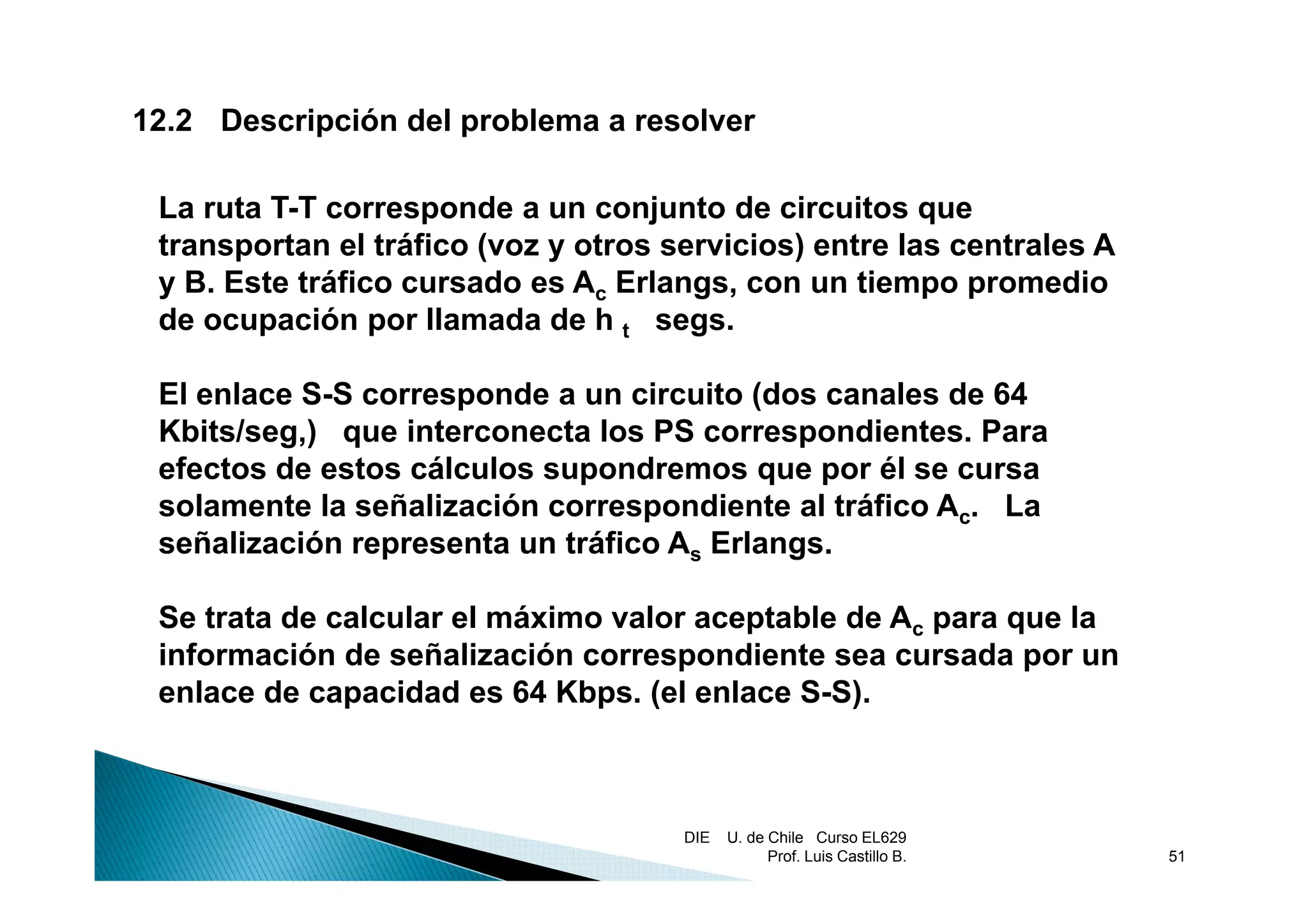 12.2 Descripción del problema a resolver

 La ruta T-T corresponde a un conjunto de circuitos que
 transportan el tráfico (voz y otros servicios) entre las centrales A
 y B. Este tráfico cursado es Ac Erlangs, con un tiempo promedio
 de ocupación por llamada de h t segs.

 El enlace S-S corresponde a un circuito (dos canales de 64
 Kbits/seg,) que interconecta los PS correspondientes. Para
 efectos d estos cálculos supondremos que por él se cursa
  f t de t         ál l           d
 solamente la señalización correspondiente al tráfico Ac. La
 señalización representa un tráfico As Erlangs.

 Se trata de calcular el máximo valor aceptable de Ac para que la
 información de señalización correspondiente sea cursada por un
                                    p                       p
 enlace de capacidad es 64 Kbps. (el enlace S-S).



                                      DIE   U. de Chile Curso EL629
                                                  Prof. Luis Castillo B.   51
 