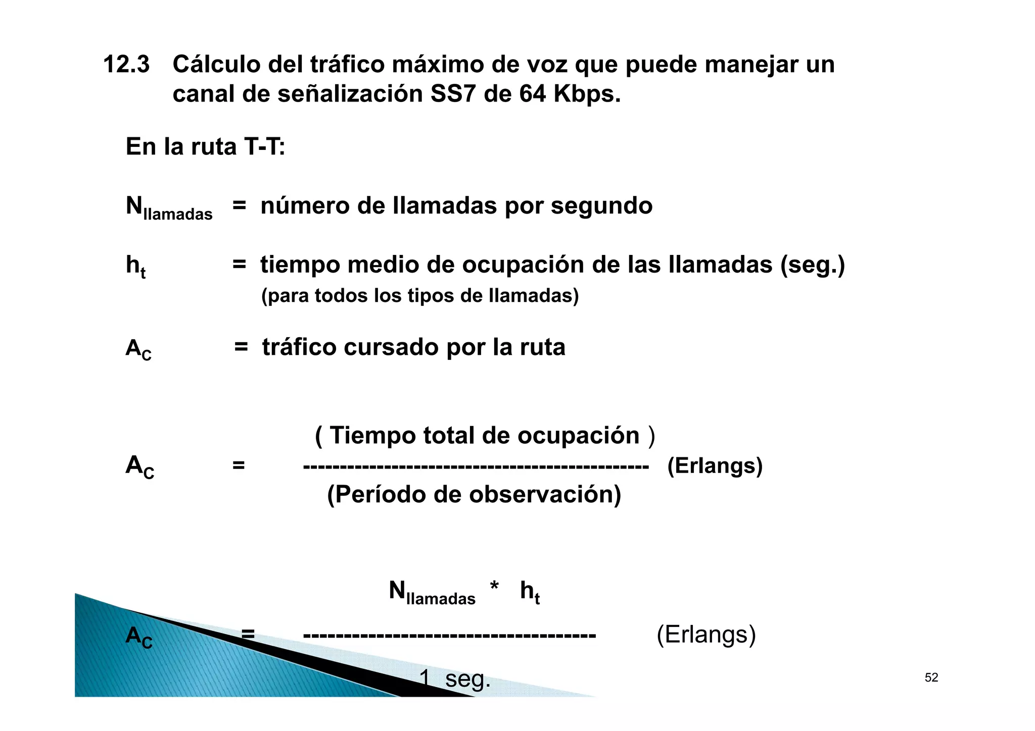 12.3 Cálculo del tráfico máximo de voz que puede manejar un
     canal de señalización SS7 de 64 Kbps.

 En la ruta T-T:

 Nllamadas = número de llamadas por segundo
              ú     d ll    d            d

 ht       = tiempo medio de ocupación de las llamadas (seg.)
               (para todos los tipos de llamadas)

 AC        = tráfico cursado por la ruta


                    ( Tiempo total de ocupación )
                          p              p
 AC       =        ----------------------------------------------- (Erlangs)
                      (Período de observación)


                             Nllamadas * ht
 AC        =       ------------------------------------       (Erlangs)
                                 1 seg.                                        52
 