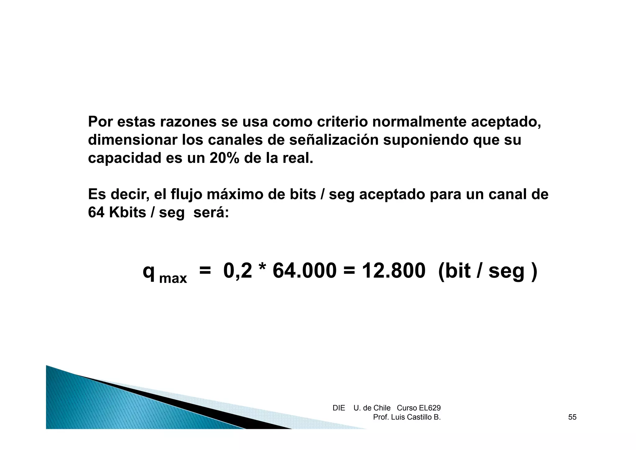 Por estas razones se usa como criterio normalmente aceptado
                                                   aceptado,
dimensionar los canales de señalización suponiendo que su
capacidad es un 20% de la real.

Es decir, el flujo máximo de bits / seg aceptado para un canal de
64 Kbits / seg será:


       q max = 0,2 * 64.000 = 12.800 (bit / seg )




                                  DIE   U. de Chile Curso EL629
                                              Prof. Luis Castillo B.   55
 