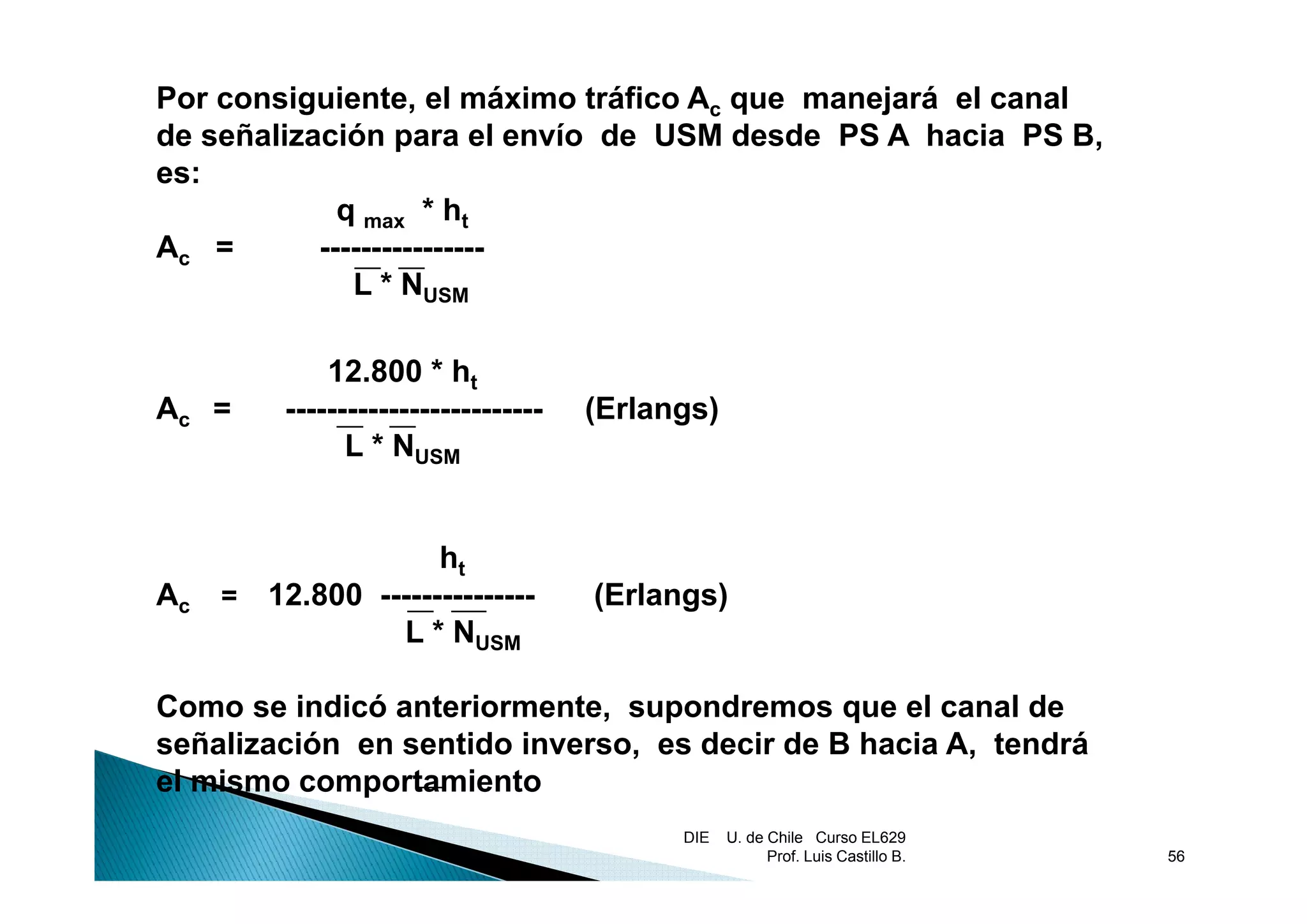 Por consiguiente, el máximo tráfico Ac que manejará el canal
de señalización para el envío de USM desde PS A hacia PS B,
                  p                                          ,
es:
             q max * ht
Ac =       ----------------
              L * NUSM

             12.800 * ht
Ac =     -------------------------   (Erlangs)
               L * NUSM


                    ht
Ac   = 12.800 ---------------        (Erlangs)
                L * NUSM

Como se indicó anteriormente, supondremos que el canal de
señalización en sentido inverso, es decir de B hacia A, tendrá
el mismo comportamiento
                                           DIE   U. de Chile Curso EL629
                                                       Prof. Luis Castillo B.   56
 