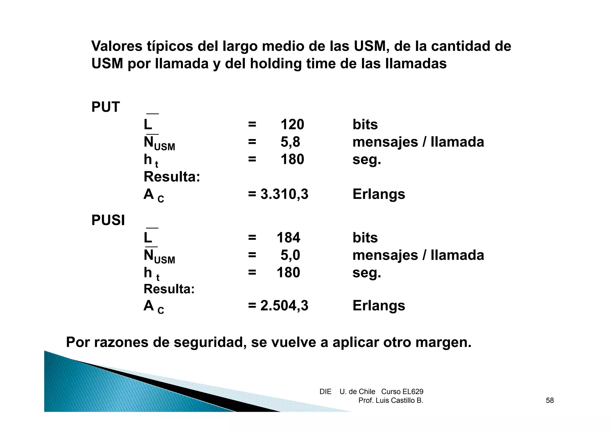 Valores típicos del largo medio de las USM, de la cantidad de
   USM por llamada y del holding time de las llamadas
        p                       g


   PUT
           L              =   120               bits
           NUSM           =   5,8               mensajes / llamada
           ht             =   180               seg.
                                                   g
           Resulta:
           AC             = 3.310,3             Erlangs
   PUSI
           L              =   184               bits
           NUSM           =    5,0              mensajes / llamada
           ht             =   180               seg.
           Resulta:
           AC             = 2.504,3             Erlangs

Por razones de seguridad, se vuelve a aplicar otro margen.


                                      DIE   U. de Chile Curso EL629
                                                  Prof. Luis Castillo B.   58
 