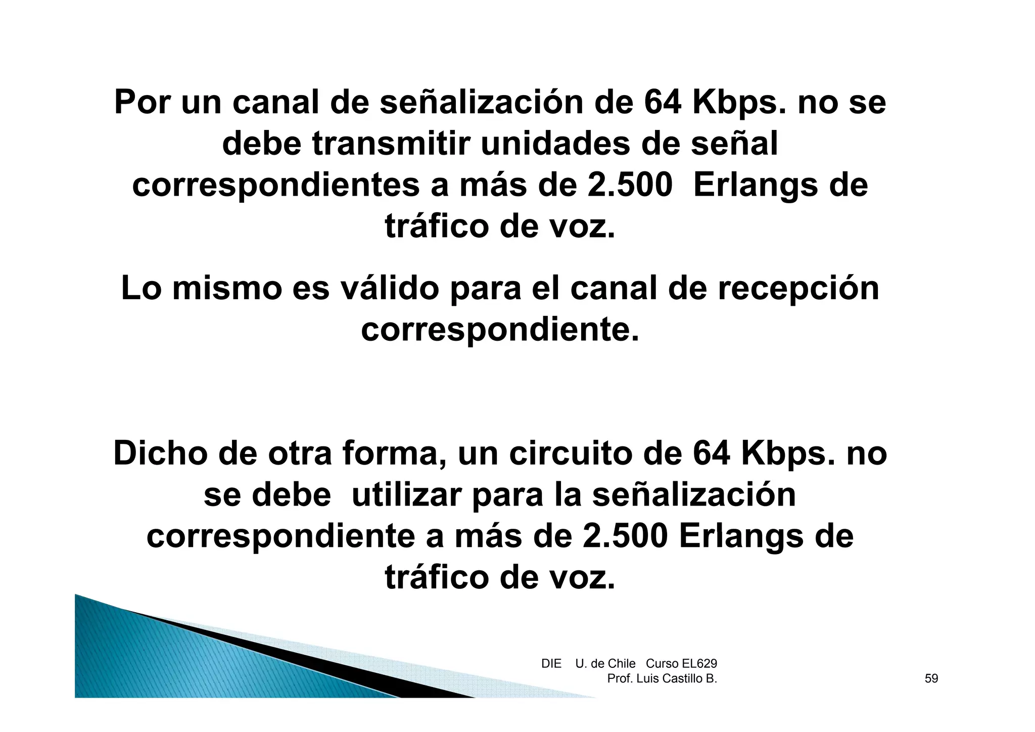 Por un canal de señalización de 64 Kbps. no se
                                     p
      debe transmitir unidades de señal
 correspondientes a más de 2.500 Erlangs de
       p                                g
                tráfico de voz.
Lo mismo es válido para el canal de recepción
             correspondiente.


Dicho de otra forma un circuito de 64 Kbps no
              forma,                   Kbps.
     se debe utilizar para la señalización
  correspondiente a más de 2 500 Erlangs de
                              2.500
                 tráfico de voz.

                         DIE   U. de Chile Curso EL629
                                     Prof. Luis Castillo B.   59
 