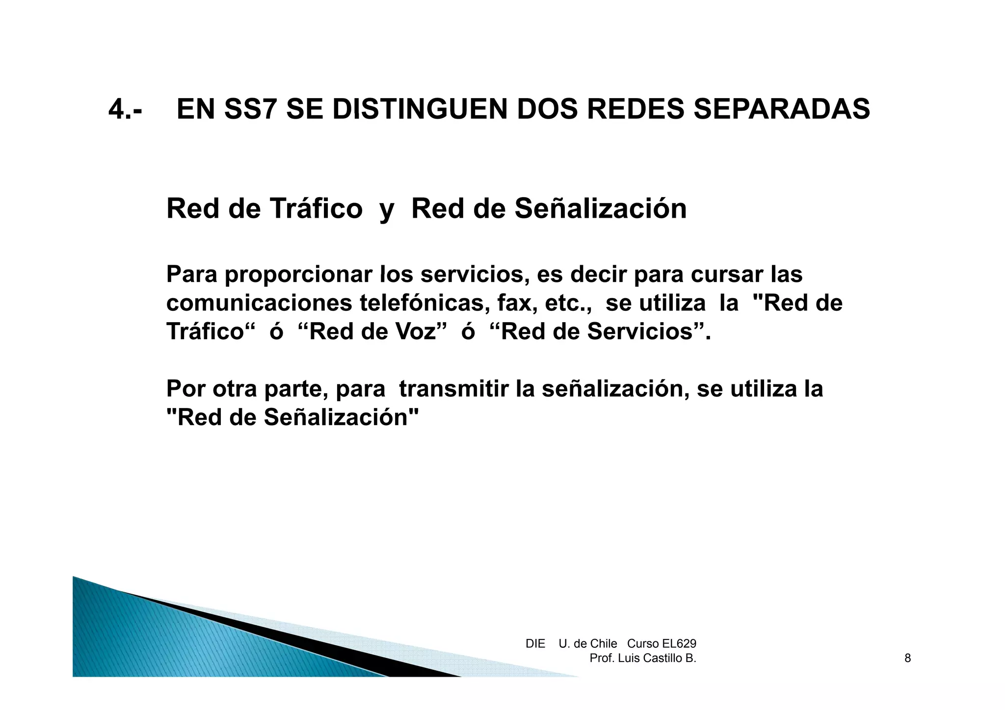 4.
4-   EN SS7 SE DISTINGUEN DOS REDES SEPARADAS


     Red de Tráfico y Red de Señalización

     Para proporcionar los servicios, es decir para cursar las
                           servicios
     comunicaciones telefónicas, fax, etc., se utiliza la "Red de
     Tráfico“ ó “Red de Voz” ó “Red de Servicios”.

     Por otra parte, para transmitir la señalización, se utiliza la
     "Red de Señalización"




                                      DIE   U. de Chile Curso EL629
                                                  Prof. Luis Castillo B.   8
 