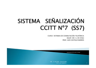 SISTEMA SEÑALIZACIÓN
           Ñ       Ó
       CCITT Nº7 (SS7)



                                               Señalización SS7 v2010 _02.ppt




          DIE   U. de Chile Curso EL629
                      Prof. Luis Castillo B.                                    1
 