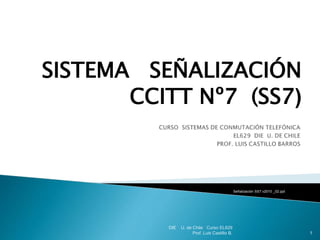 SISTEMA SEÑALIZACIÓN
CCITT Nº7 (SS7)
Señalización SS7 v2010 _02.ppt
DIE U. de Chile Curso EL629
Prof. Luis Castillo B. 1
 