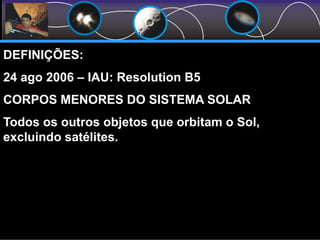 DEFINIÇÕES:
24 ago 2006 – IAU: Resolution B5
CORPOS MENORES DO SISTEMA SOLAR
Todos os outros objetos que orbitam o Sol,
excluindo satélites.
 