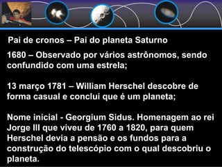 Pai de cronos – Pai do planeta Saturno
1680 – Observado por vários astrônomos, sendo
confundido com uma estrela;
13 março 1781 – William Herschel descobre de
forma casual e conclui que é um planeta;
Nome inicial - Georgium Sidus. Homenagem ao rei
Jorge III que viveu de 1760 a 1820, para quem
Herschel devia a pensão e os fundos para a
construção do telescópio com o qual descobriu o
planeta.
 