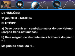DEFINIÇÕES:
11 jun 2008 – IAU0804
PLUTÓIDE
a) Deve possuir um semi-eixo maior do que Netuno
(corpos trans-netunianos)
b) Uma magnitude absoluta mais brilhante do que H
= 1
Magnitude absoluta H...
 