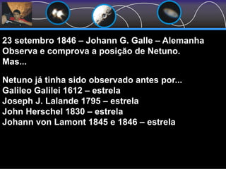 23 setembro 1846 – Johann G. Galle – Alemanha
Observa e comprova a posição de Netuno.
Mas...
Netuno já tinha sido observado antes por...
Galileo Galilei 1612 – estrela
Joseph J. Lalande 1795 – estrela
John Herschel 1830 – estrela
Johann von Lamont 1845 e 1846 – estrela
 