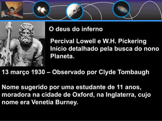 O deus do inferno
Percival Lowell e W.H. Pickering
Início detalhado pela busca do nono
Planeta.
13 março 1930 – Observado por Clyde Tombaugh
Nome sugerido por uma estudante de 11 anos,
moradora na cidade de Oxford, na Inglaterra, cujo
nome era Venetia Burney.
 