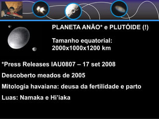 Tamanho equatorial:
2000x1000x1200 km
PLANETA ANÃO* e PLUTÓIDE (!)
*Press Releases IAU0807 – 17 set 2008
Descoberto meados de 2005
Mitologia havaiana: deusa da fertilidade e parto
Luas: Namaka e Hi’iaka
 