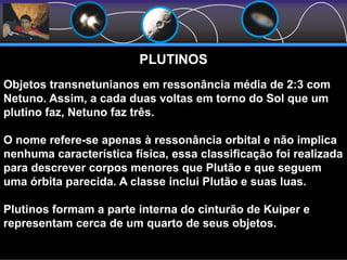 PLUTINOS
Objetos transnetunianos em ressonância média de 2:3 com
Netuno. Assim, a cada duas voltas em torno do Sol que um
plutino faz, Netuno faz três.
O nome refere-se apenas à ressonância orbital e não implica
nenhuma característica física, essa classificação foi realizada
para descrever corpos menores que Plutão e que seguem
uma órbita parecida. A classe inclui Plutão e suas luas.
Plutinos formam a parte interna do cinturão de Kuiper e
representam cerca de um quarto de seus objetos.
 