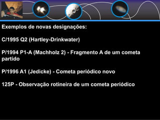 Exemplos de novas designações:
C/1995 Q2 (Hartley-Drinkwater)
P/1994 P1-A (Machholz 2) - Fragmento A de um cometa
partido
P/1996 A1 (Jedicke) - Cometa periódico novo
125P - Observação rotineira de um cometa periódico
 