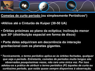 Cometas de curto período (ou simplesmente Periódicos*)
•Afélios até o Cinturão de Kuiper (30-50 UA)
• Órbitas próximas ao plano da eclíptica; inclinação menor
que 30o (distribuição espacial em forma de disco)
• Parte deles adquiriram em decorrência da interação
gravitacional com os planetas gigantes.
* Tecnicamente, o termo periódico aplica-se às órbitas fechadas, qualquer
que seja o período. Entretanto, cometas de períodos muito longos são
observados pouquíssimas vezes, não raro uma única vez. Por isso
adotou-se a prática de atribuir o termo periódico (P/) àqueles de curto ou
curtíssimo período, que estão quase sempre disponíves à observação.
 