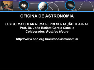 OFICINA DE ASTRONOMIA
O SISTEMA SOLAR NUMA REPRESENTAÇÃO TEATRAL
Prof. Dr. João Batista Garcia Canalle
Colaborador: Rodrigo Moura
http://www.oba.org.br/cursos/astronomia/
 
