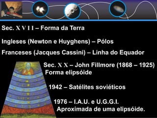 Sec. X X – John Fillmore (1868 – 1925)
Forma elipsóide
1942 – Satélites soviéticos
1976 – I.A.U. e U.G.G.I.
Aproximada de uma elipsóide.
Sec. X V I I – Forma da Terra
Ingleses (Newton e Huyghens) – Pólos
Franceses (Jacques Cassini) – Linha do Equador
 