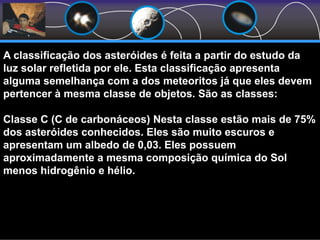 A classificação dos asteróides é feita a partir do estudo da
luz solar refletida por ele. Esta classificação apresenta
alguma semelhança com a dos meteoritos já que eles devem
pertencer à mesma classe de objetos. São as classes:
Classe C (C de carbonáceos) Nesta classe estão mais de 75%
dos asteróides conhecidos. Eles são muito escuros e
apresentam um albedo de 0,03. Eles possuem
aproximadamente a mesma composição química do Sol
menos hidrogênio e hélio.
 