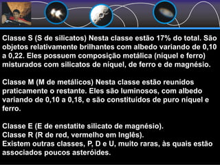 Classe S (S de silicatos) Nesta classe estão 17% do total. São
objetos relativamente brilhantes com albedo variando de 0,10
a 0,22. Eles possuem composição metálica (níquel e ferro)
misturados com silicatos de níquel, de ferro e de magnésio.
Classe M (M de metálicos) Nesta classe estão reunidos
praticamente o restante. Eles são luminosos, com albedo
variando de 0,10 a 0,18, e são constituídos de puro níquel e
ferro.
Classe E (E de enstatite silicato de magnésio).
Classe R (R de red, vermelho em Inglês).
Existem outras classes, P, D e U, muito raras, às quais estão
associados poucos asteróides.
 