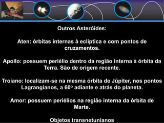 Outros Asteróides:
Aten: órbitas internas à eclíptica e com pontos de
cruzamentos.
Apollo: possuem periélio dentro da região interna à órbita da
Terra. São de origem recente.
Troiano: localizam-se na mesma órbita de Júpiter, nos pontos
Lagrangianos, a 60o adiante e atrás do planeta.
Amor: possuem periélios na região interna da órbita de
Marte.
Objetos transnetunianos
 