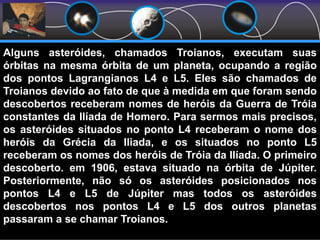 Asteróides TroianosAlguns asteróides, chamados Troianos, executam suas
órbitas na mesma órbita de um planeta, ocupando a região
dos pontos Lagrangianos L4 e L5. Eles são chamados de
Troianos devido ao fato de que à medida em que foram sendo
descobertos receberam nomes de heróis da Guerra de Tróia
constantes da Ilíada de Homero. Para sermos mais precisos,
os asteróides situados no ponto L4 receberam o nome dos
heróis da Grécia da Iliada, e os situados no ponto L5
receberam os nomes dos heróis de Tróia da Ilíada. O primeiro
descoberto. em 1906, estava situado na órbita de Júpiter.
Posteriormente, não só os asteróides posicionados nos
pontos L4 e L5 de Júpiter mas todos os asteróides
descobertos nos pontos L4 e L5 dos outros planetas
passaram a se chamar Troianos.
 