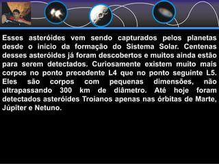 Asteróides TroianosEsses asteróides vem sendo capturados pelos planetas
desde o início da formação do Sistema Solar. Centenas
desses asteróides já foram descobertos e muitos ainda estão
para serem detectados. Curiosamente existem muito mais
corpos no ponto precedente L4 que no ponto seguinte L5.
Eles são corpos com pequenas dimensões, não
ultrapassando 300 km de diâmetro. Até hoje foram
detectados asteróides Troianos apenas nas órbitas de Marte,
Júpiter e Netuno.
 