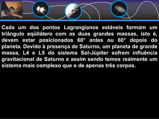 Asteróides TroianosCada um dos pontos Lagrangianos estáveis formam um
triângulo eqüilátero com as duas grandes massas, isto é,
devem estar posicionados 60° antes ou 60° depois do
planeta. Devido à presença de Saturno, um planeta de grande
massa, L4 e L5 do sistema Sol-Júpiter sofrem influência
gravitacional de Saturno e assim sendo temos realmente um
sistema mais complexo que o de apenas três corpos.
 