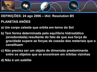 DEFINIÇÕES: 24 ago 2006 – IAU: Resolution B5
PLANETAS ANÕES
a) Um corpo celeste que orbita em torno do Sol
b) Tem forma determinada pelo equilíbrio hidrostático
(arredondada) resultante do fato de que sua força de
gravidade supere as forças de coesão dos meteriais que o
constituem
c) Não precisa ser um objeto de dimensão predominante
entre os objetos que se encontram em órbitas vizinhas
d) Não é um satélite
 