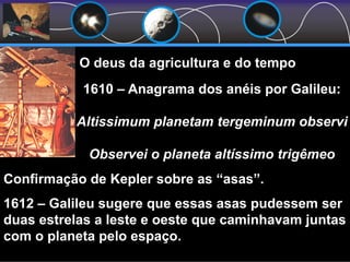 O deus da agricultura e do tempo
1610 – Anagrama dos anéis por Galileu:
Altissimum planetam tergeminum observi
Observei o planeta altíssimo trigêmeo
Confirmação de Kepler sobre as “asas”.
1612 – Galileu sugere que essas asas pudessem ser
duas estrelas a leste e oeste que caminhavam juntas
com o planeta pelo espaço.
 