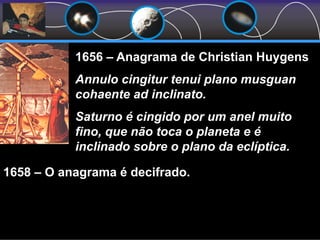 1656 – Anagrama de Christian Huygens
Annulo cingitur tenui plano musguan
cohaente ad inclinato.
Saturno é cingido por um anel muito
fino, que não toca o planeta e é
inclinado sobre o plano da eclíptica.
1658 – O anagrama é decifrado.
 