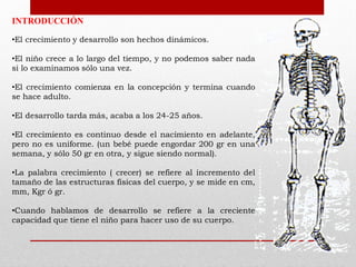 INTRODUCCIÓN
•El crecimiento y desarrollo son hechos dinámicos.
•El niño crece a lo largo del tiempo, y no podemos saber nada
si lo examinamos sólo una vez.
•El crecimiento comienza en la concepción y termina cuando
se hace adulto.
•El desarrollo tarda más, acaba a los 24-25 años.

•El crecimiento es continuo desde el nacimiento en adelante,
pero no es uniforme. (un bebé puede engordar 200 gr en una
semana, y sólo 50 gr en otra, y sigue siendo normal).
•La palabra crecimiento ( crecer) se refiere al incremento del
tamaño de las estructuras físicas del cuerpo, y se mide en cm,
mm, Kgr ó gr.
•Cuando hablamos de desarrollo se refiere a la creciente
capacidad que tiene el niño para hacer uso de su cuerpo.

 
