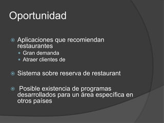 Oportunidad

   Aplicaciones que recomiendan
    restaurantes
     Gran demanda
     Atraer clientes de

   Sistema sobre reserva de restaurant

   Posible existencia de programas
    desarrollados para un área específica en
    otros países
 