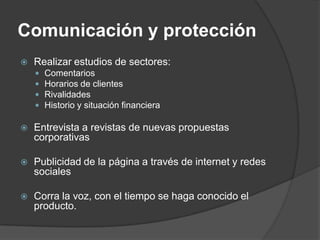 Comunicación y protección
   Realizar estudios de sectores:
       Comentarios
       Horarios de clientes
       Rivalidades
       Historio y situación financiera

   Entrevista a revistas de nuevas propuestas
    corporativas

   Publicidad de la página a través de internet y redes
    sociales

   Corra la voz, con el tiempo se haga conocido el
    producto.
 