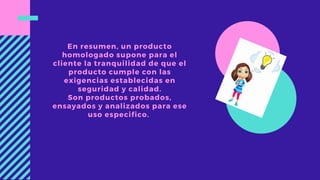 En resumen, un producto
homologado supone para el
cliente la tranquilidad de que el
producto cumple con las
exigencias establecidas en
seguridad y calidad.
Son productos probados,
ensayados y analizados para ese
uso especifico.
 