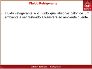 Sistemas Térmicos I - Refrigeração
Fluido Refrigerante
• Fluido refrigerante é o fluido que absorve calor de um
ambiente a ser resfriado e transfere ao ambiente quente.
 