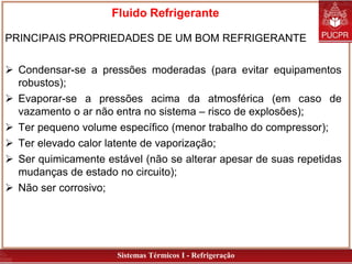 Sistemas Térmicos I - Refrigeração
Fluido Refrigerante
PRINCIPAIS PROPRIEDADES DE UM BOM REFRIGERANTE
 Condensar-se a pressões moderadas (para evitar equipamentos
robustos);
 Evaporar-se a pressões acima da atmosférica (em caso de
vazamento o ar não entra no sistema – risco de explosões);
 Ter pequeno volume específico (menor trabalho do compressor);
 Ter elevado calor latente de vaporização;
 Ser quimicamente estável (não se alterar apesar de suas repetidas
mudanças de estado no circuito);
 Não ser corrosivo;
 