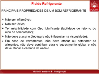 Sistemas Térmicos I - Refrigeração
Fluido Refrigerante
PRINCIPAIS PROPRIEDADES DE UM BOM REFRIGERANTE
 Não ser inflamável;
 Não ser tóxico;
 Ter miscibilidade com óleo lubrificante (facilidade de retorno do
óleo ao compressor);
 Não deve atacar o óleo (para não influenciar na viscosidade);
 Em caso de vazamentos, não deve atacar ou deteriorar os
alimentos, não deve contribuir para o aquecimento global e não
deve atacar a camada de ozônio.
 