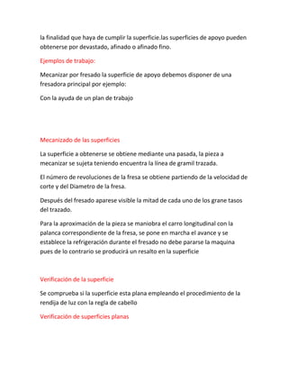la finalidad que haya de cumplir la superficie.las superficies de apoyo pueden
obtenerse por devastado, afinado o afinado fino.

Ejemplos de trabajo:

Mecanizar por fresado la superficie de apoyo debemos disponer de una
fresadora principal por ejemplo:

Con la ayuda de un plan de trabajo




Mecanizado de las superficies

La superficie a obtenerse se obtiene mediante una pasada, la pieza a
mecanizar se sujeta teniendo encuentra la línea de gramil trazada.

El número de revoluciones de la fresa se obtiene partiendo de la velocidad de
corte y del Diametro de la fresa.

Después del fresado aparese visible la mitad de cada uno de los grane tasos
del trazado.

Para la aproximación de la pieza se maniobra el carro longitudinal con la
palanca correspondiente de la fresa, se pone en marcha el avance y se
establece la refrigeración durante el fresado no debe pararse la maquina
pues de lo contrario se producirá un resalto en la superficie



Verificación de la superficie

Se comprueba si la superficie esta plana empleando el procedimiento de la
rendija de luz con la regla de cabello

Verificación de superficies planas
 