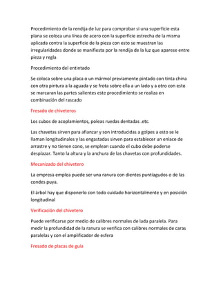 Procedimiento de la rendija de luz para comprobar si una superficie esta
plana se coloca una línea de acero con la superficie estrecha de la misma
aplicada contra la superficie de la pieza con esto se muestran las
irregularidades donde se manifiesta por la rendija de la luz que aparese entre
pieza y regla

Procedimiento del entintado

Se coloca sobre una placa o un mármol previamente pintado con tinta china
con otra pintura a la aguada y se frota sobre ella a un lado y a otro con esto
se marcaran las partes salientes este procedimiento se realiza en
combinación del rascado

Fresado de chiveteros

Los cubos de acoplamientos, poleas ruedas dentadas .etc.

Las chavetas sirven para afianzar y son introducidas a golpes a esto se le
llaman longitudinales y las engastadas sirven para establecer un enlace de
arrastre y no tienen cono, se emplean cuando el cubo debe poderse
desplazar. Tanto la altura y la anchura de las chavetas con profundidades.

Mecanizado del chivetero

La empresa emplea puede ser una ranura con dientes puntiagudos o de las
condes puya.

El árbol hay que disponerlo con todo cuidado horizontalmente y en posición
longitudinal

Verificación del chivetero

Puede verificarse por medio de calibres normales de lada paralela. Para
medir la profundidad de la ranura se verifica con calibres normales de caras
paralelas y con el amplificador de esfera

Fresado de placas de guía
 