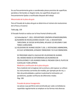 Se usa frecuentemente guías o coordenadas piezas previstas de superficies
paralelas o formando un Angulo recto, las superficies de guía son
frecuentemente lijadas o rectificadas después del trabajo

Mecanizado de la placa de guía

Para el fresado de la placa de guía se determina el número de revoluciones
de la fresa y el avance

Tabla pág. 130

El fresado frontal se realiza con la fresa frontal cilíndrica ø50.

     (a) Velocidad de T. 130,1: DESVASTADO 12M/MIN AFINADO18M/MIN.
     (b) NUMERO DE REVOLUCIONES SEGÚN T.142, 1: DESVASTADO
         76REV/MIN, SE ESCOJE 64 REV/MIN, AFILADO 115 REV/MIN Y SWE
         TOMA 113REV/MIN.
     (c) VELOCIDAD DE AVANSE SEGÚN T.130, 1: DESTACADO 140MM/MIN,
         SE ELIJE 167MM/MIN; AFINADO 70MM/MIN Y SE ELIJE 90MM/MIN.

        SE PRESCINDE AQUÍ EL CALCULO DE VELOCIDAD DE AVANSE.
        DEL MISMO MODO SE DETERMINAN LOS NUMEROS DE
        REVOLUCIONES Y LOS AVANSES PARA EL FRESADO CON EL PLATO DE
        CUCHILLAS Y CON LAFRESA
        Medición y verificación de la placa de guía
        Para medición de la longitud, de la anchura y del espesor se utilizan
        los instrumentos corrientes de medida, por ejemplo pie de rey, a
        libre de profundidades y palmer.la plenitud la inclinación y el
        paralelismo, pueden verificarse de diferentes modos
        Pág. 138

        Fresado de piezas hexagonales
        Las piezas cuya periferia está constituida por cada o entalladuras
        repartidas regularmente se emplean en las formas más diversas
 