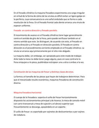 En el fresado cilíndrico la maquina fresadora experimenta una carga irregular
en virtud de la forma de cómo de las virutas.es difícil evitar un ligero golpe en
la periferia, cuya consecuencia es una señal ondulada que se forma a cada
revolución de la fresa. En el fresado frontal cada diente arranca una viruta de
espesor uniforme.

Fresado en contra dirección y fresado paralelo.

El movimiento de avance en el fresado cilíndrico tiene lugar generalmente
contra el sentido de giro de la fresa, pero puede verificase también en el
mismo sentido que este. Se distinguen, de acuerdo con esto, el fresado en
contra dirección y el fresado en dirección paralela. El fresado en contra
dirección es el procedimiento corriente empleado en el fresado cilíndrico. La
viruta se arranca aquí primeramente por el sitio más delgado.

La maquina debe, sin embargo, ser apropiada para este modo de trabajar.
Ante toda la mesa no debe tener juego alguno, pues en caso contrario la
fresa empujara a la pieza, pudiéndose estropear una u otra o ambas a la vez.



Constitución de las maquinas de fresar y distintas clases de estas.

La forma y el tamaño de las piezas que hayan de trabajarse determinan. Para
que el mecanizado resulte económico, maquinas fresadoras de constitución
diversa.



Maquina fresadora horizontal.

El cuerpo de la fresadora: soporta el usillo de fresar horizontalmente
dispuesto los accionamientos principal y de Avance, la mesa de consola móvil
con carro transversal y mesa de sujeción y el abraso superior que
frecuentemente se descarga, apoyándolo en un soporte.

El usillo de fresar: es soportado por cojinetes de deslizamientos o por cojines
de rodadura.
 