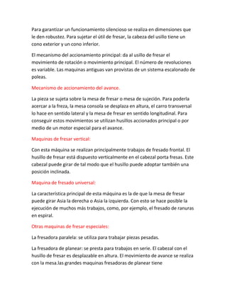 Para garantizar un funcionamiento silencioso se realiza en dimensiones que
le den robustez. Para sujetar el útil de fresar, la cabeza del usillo tiene un
cono exterior y un cono inferior.

El mecanismo del accionamiento principal: da al usillo de fresar el
movimiento de rotación o movimiento principal. El número de revoluciones
es variable. Las maquinas antiguas van provistas de un sistema escalonado de
poleas.

Mecanismo de accionamiento del avance.

La pieza se sujeta sobre la mesa de fresar o mesa de sujeción. Para poderla
acercar a la freza, la mesa consola se desplaza en altura, el carro transversal
lo hace en sentido lateral y la mesa de fresar en sentido longitudinal. Para
conseguir estos movimientos se utilizan husillos accionados principal o por
medio de un motor especial para el avance.

Maquinas de fresar vertical:

Con esta máquina se realizan principalmente trabajos de fresado frontal. El
husillo de fresar está dispuesto verticalmente en el cabezal porta fresas. Este
cabezal puede girar de tal modo que el husillo puede adoptar también una
posición inclinada.

Maquina de fresado universal:

La característica principal de esta máquina es la de que la mesa de fresar
puede girar Asia la derecha o Asia la izquierda. Con esto se hace posible la
ejecución de muchos más trabajos, como, por ejemplo, el fresado de ranuras
en espiral.

Otras maquinas de fresar especiales:

La fresadora paralela: se utiliza para trabajar piezas pesadas.

La fresadora de planear: se presta para trabajos en serie. El cabezal con el
husillo de fresar es desplazable en altura. El movimiento de avance se realiza
con la mesa.las grandes maquinas fresadoras de planear tiene
 