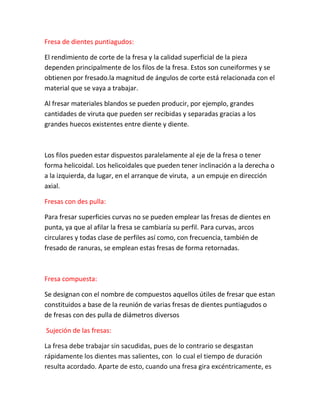 Fresa de dientes puntiagudos:

El rendimiento de corte de la fresa y la calidad superficial de la pieza
dependen principalmente de los filos de la fresa. Estos son cuneiformes y se
obtienen por fresado.la magnitud de ángulos de corte está relacionada con el
material que se vaya a trabajar.

Al fresar materiales blandos se pueden producir, por ejemplo, grandes
cantidades de viruta que pueden ser recibidas y separadas gracias a los
grandes huecos existentes entre diente y diente.



Los filos pueden estar dispuestos paralelamente al eje de la fresa o tener
forma helicoidal. Los helicoidales que pueden tener inclinación a la derecha o
a la izquierda, da lugar, en el arranque de viruta, a un empuje en dirección
axial.

Fresas con des pulla:

Para fresar superficies curvas no se pueden emplear las fresas de dientes en
punta, ya que al afilar la fresa se cambiaría su perfil. Para curvas, arcos
circulares y todas clase de perfiles así como, con frecuencia, también de
fresado de ranuras, se emplean estas fresas de forma retornadas.



Fresa compuesta:

Se designan con el nombre de compuestos aquellos útiles de fresar que estan
constituidos a base de la reunión de varias fresas de dientes puntiagudos o
de fresas con des pulla de diámetros diversos

Sujeción de las fresas:

La fresa debe trabajar sin sacudidas, pues de lo contrario se desgastan
rápidamente los dientes mas salientes, con lo cual el tiempo de duración
resulta acordado. Aparte de esto, cuando una fresa gira excéntricamente, es
 