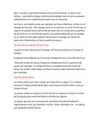 decir, cuando no gira bien redonda como corrientemente se dice en los
talleres, cada diente trabaja a distinta profundidad, con lo cual se producen
ondulaciones en la superficie de la pieza que se mecaniza.

Las fresas con taladro como, por ejemplo, las fresas cilíndricas, se fijan en un
vástago de fresa (a). Este vástago lleva en un extremo un cono normal que se
aloja en la cavidad cónica del husillo de fresar (b). Por medio de la superficie
de arrastre (c) y un tornillo de sujeción (d) queda asegurado que el vástago
no se suelte.la fresa debe poderse deslizar por el vástago con ajuste de
aspiración. Metiéndola a la fuerza podría romperse.

Normas para la sujeción de las fresas:

Escójase la fresa adecuada y el vástago de fresa conveniente sin olvidar la
chaveta.

Protéjase contra deterioros el cono del vástago de fresa y el husillo de fresar.

 Antes de montar las piezas, límpiense cuidadosamente las superficies de
ajuste, por ejemplo, el vástago de fresa, la cavidad cónica del husillo de
fresar, los amillos intermedios y la fresa (interesa sobre todo para obtener el
giro redondo).

Sujeción de las piezas.

Las piezas tienen que estar sujetas de modo firme y seguro. Si se aflojan
durante el trabajo puede darse lugar a que la pieza resulte inútil o a que se
rompa la fresa.

Las piezas sueltas se sujetan en el tornillo de la maquina o se fijan a la mesa
de la maquina por medio de bridas y tornillos de sujeción.

Las piezas que han de ir provistas de superficies fresadas distribuidas
regularmente como, por ejemplo, tuercas, ruedas, dentadas, etc., se sujetan
con ayuda del cabezal divisor.
 