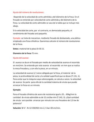 Ajuste del número de revoluciones:

 Depende de la velocidad de corte admitida y del diámetro de la fresa. En el
fresado se entiende por velocidad de corte admitida y del diámetro de la
fresa. La velocidad de corte admisible se saca de la tabla que se incluye más
abajo.

Si la velocidad de corte, por el contrario, es demasiado pequeña, el
rendimiento del fresado será pequeño.

Ejemplo: se trata de mecanizar, mediante fresado de desbastado, una plática
empleado una fresa cilíndrica. Queremos calcular el número de revoluciones
de la fresa.

Datos: material de la placa St 50.11.

Diametro de la fresa 75 mm.

Ajuste del avance:

El avance se da en el fresado por medio de velocidad de avance el recorrido
en mm/min. Se entiende por este avance el recorrido en mm que se realiza
la mesa fresadora, y con ella la pieza, en un minuto.

La velocidad de avance (s´) viene obligada por la fresa, el material de la
pieza, la profundidad de corte y la calidad superficial que se desee (T.131, 1).
Para evitar que la máquina vaya sobrecargada, se calcula a veces la velocidad
de avance. Se parte para ello de la cantidad máxima de viruta que puede
arrancar la fresa en un minuto.

Ejemplo:

Para el fresado cilíndrico de acero de resistencia igual a 35… 60kg/mm la
cantidad de viruta admisible es de 12 cm/kw min (T.142, 3). ¿Qué cantidad
de viruta será posible arrancar por minuto con una fresadora de 2,5 kw de
potencia?

Solución: V=V´. N=12 CM/KW min.2, 5 kw=30 cm/min.
 