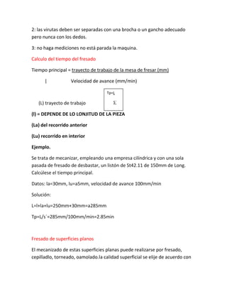 2: las virutas deben ser separadas con una brocha o un gancho adecuado
pero nunca con los dedos.

3: no haga mediciones no está parada la maquina.

Calculo del tiempo del fresado

Tiempo principal = trayecto de trabajo de la mesa de fresar (mm)

      |            Velocidad de avance (mm/min)

                                    Tp=L

   (L) trayecto de trabajo             S´

(l) = DEPENDE DE LO LONJITUD DE LA PIEZA

(La) del recorrido anterior

(Lu) recorrido en interior

Ejemplo.

Se trata de mecanizar, empleando una empresa cilíndrica y con una sola
pasada de fresado de desbastar, un listón de St42.11 de 150mm de Long.
Calcúlese el tiempo principal.

Datos: la=30mm, lu=a5mm, velocidad de avance 100mm/min

Solución:

L=l+la+lu=250mm+30mm=a285mm

Tp=L/s´=285mm/100mm/min=2.85min



Fresado de superficies planos

El mecanizado de estas superficies planas puede realizarse por fresado,
cepilladlo, torneado, oamolado.la calidad superficial se elije de acuerdo con
 