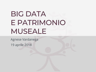 Agnese Vardanega – Università di Teramo
BIG DATA
E PATRIMONIO
MUSEALE
Agnese Vardanega
19 aprile 2018
 